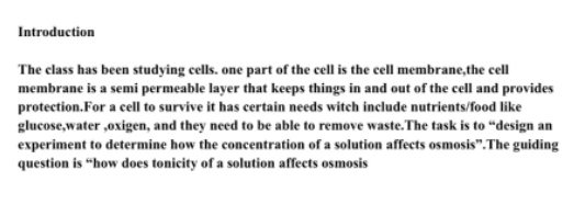 Introduction 
The class has been studying cells. one part of the cell is the cell membrane,the cell 
membrane is a semi permeable layer that keeps things in and out of the cell and provides 
protection.For a cell to survive it has certain needs witch include nutrients/food like 
glucose,water ,oxigen, and they need to be able to remove waste.The task is to “design an 
experiment to determine how the concentration of a solution affects osmosis”.The guiding 
question is “how does tonicity of a solution affects osmosis