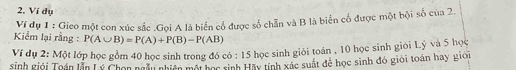 Ví dụ 
Ví dụ 1 : Gieo một con xúc sắc .Gọi A là biến cố được số chẵn và B là biến cố được một bội số của 2. 
Kiểm lại rằng : P(A∪ B)=P(A)+P(B)-P(AB)
Ví dụ 2: Một lớp học gồm 40 học sinh trong đó có : 15 học sinh giỏi toán , 10 học sinh giỏi Lý và 5 học 
sinh giỏi Toán lẫn Lý Chon ngẫu nhiên một học sinh Hãy tính xác suất để học sinh đó giỏi toán hay giới