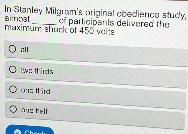 In Stanley Milgram's original obedience study,
almost _of participants delivered the
maximum shock of 450 volts
all
two thirds
one third
one half