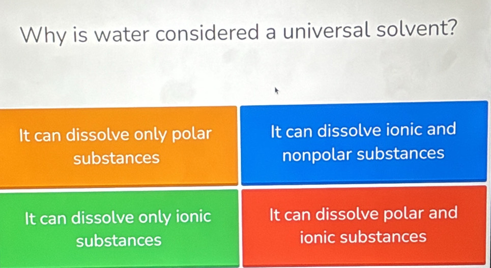 Why is water considered a universal solvent?
It can dissolve only polar It can dissolve ionic and
substances nonpolar substances
It can dissolve only ionic It can dissolve polar and
substances ionic substances