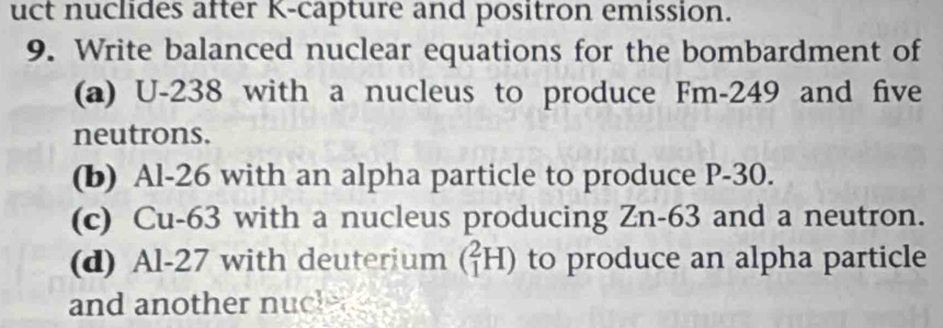 uct nuclides after K-capture and positron emission. 
9. Write balanced nuclear equations for the bombardment of 
(a) U-238 with a nucleus to produce Fm-249 and five 
neutrons. 
(b) Al-26 with an alpha particle to produce P-30. 
(c) Cu-63 with a nucleus producing Zn-63 and a neutron. 
(d) Al-27 with deuterium (_1^2H) to produce an alpha particle 
and another nucle