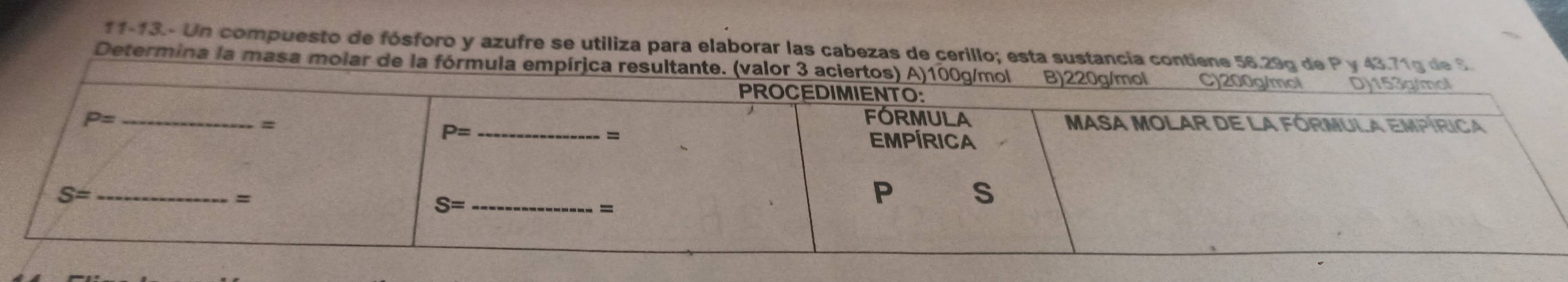 11-13.- Un compuesto de fósforo y azufre se utiliza para elaborar las cabezas de cerillo; esta sustancia contiene 56.29g de P y 43.71g de S
Determina la masa molar de la fórmula empír