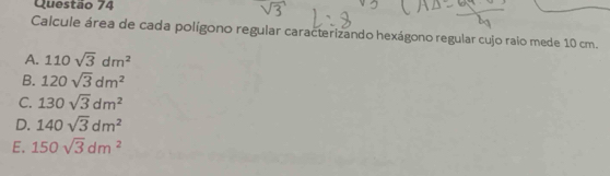 Calcule área de cada polígono regular caracterizando hexágono regular cujo raio mede 10 cm.
A. 110sqrt(3)dm^2
B. 120sqrt(3)dm^2
C. 130sqrt(3)dm^2
D. 140sqrt(3)dm^2
E. 150sqrt(3)dm^2