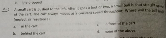 b. the dropped
2. A small cart is pushed to the left. After it goes a foot or two, a small ball is shot straight up o
_of the cart. The cart always moves at a constant speed throughout. Where will the ball la
(neglect air resistance)
a. in the cart c. in front of the cart
b. behind the cart d. none of the above