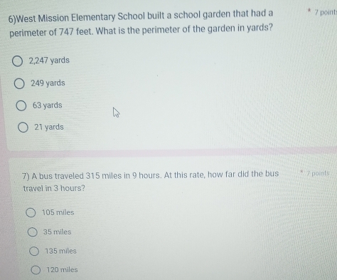 6)West Mission Elementary School built a school garden that had a 7 point:
perimeter of 747 feet. What is the perimeter of the garden in yards?
2,247 yards
249 yards
63 yards
21 yards
7) A bus traveled 315 miles in 9 hours. At this rate, how far did the bus 7 points
travel in 3 hours?
105 miles
35 miles
135 miles
120 miles