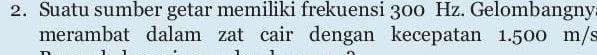 Suatu sumber getar memiliki frekuensi 300 Hz. Gelombangny 
merambat dalam zat cair dengan kecepatan 1.500 m/s