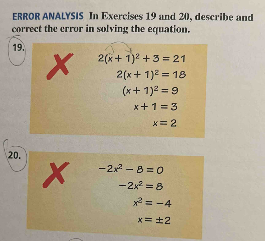 ERROR ANALYSIS In Exercises 19 and 20, describe and
correct the error in solving the equation.
19.
20.
-2x^2-8=0
-2x^2=8
x^2=-4
x=± 2