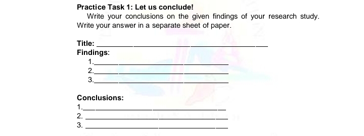 Practice Task 1: Let us conclude! 
Write your conclusions on the given findings of your research study. 
Write your answer in a separate sheet of paper. 
Title:_ 
Findings: 
1._ 
2._ 
3. 
_ 
Conclusions: 
1._ 
2._ 
3._