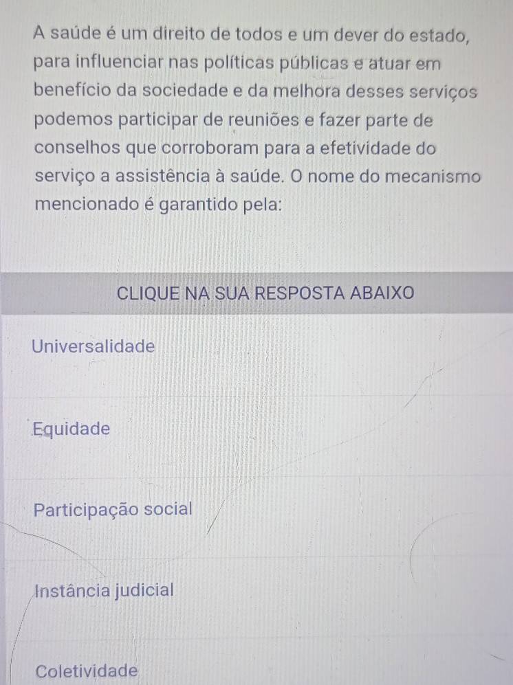 A saúde é um direito de todos e um dever do estado,
para influenciar nas políticas públicas e atuar em
benefício da sociedade e da melhora desses serviços
podemos participar de reuniões e fazer parte de
conselhos que corroboram para a efetividade do
serviço a assistência à saúde. O nome do mecanismo
mencionado é garantido pela:
CLIQUE NA SUA RESPOSTA ABAIXO
Universalidade
Equidade
Participação social
Instância judicial
Coletividade