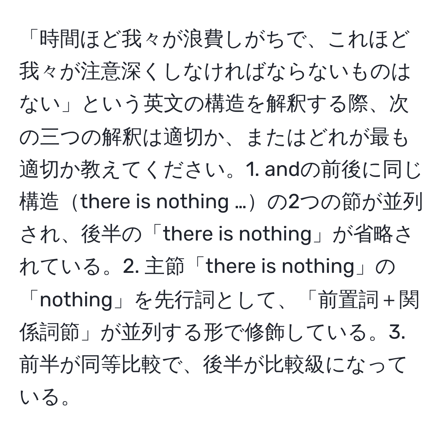 「時間ほど我々が浪費しがちで、これほど我々が注意深くしなければならないものはない」という英文の構造を解釈する際、次の三つの解釈は適切か、またはどれが最も適切か教えてください。1. andの前後に同じ構造there is nothing …の2つの節が並列され、後半の「there is nothing」が省略されている。2. 主節「there is nothing」の「nothing」を先行詞として、「前置詞＋関係詞節」が並列する形で修飾している。3. 前半が同等比較で、後半が比較級になっている。