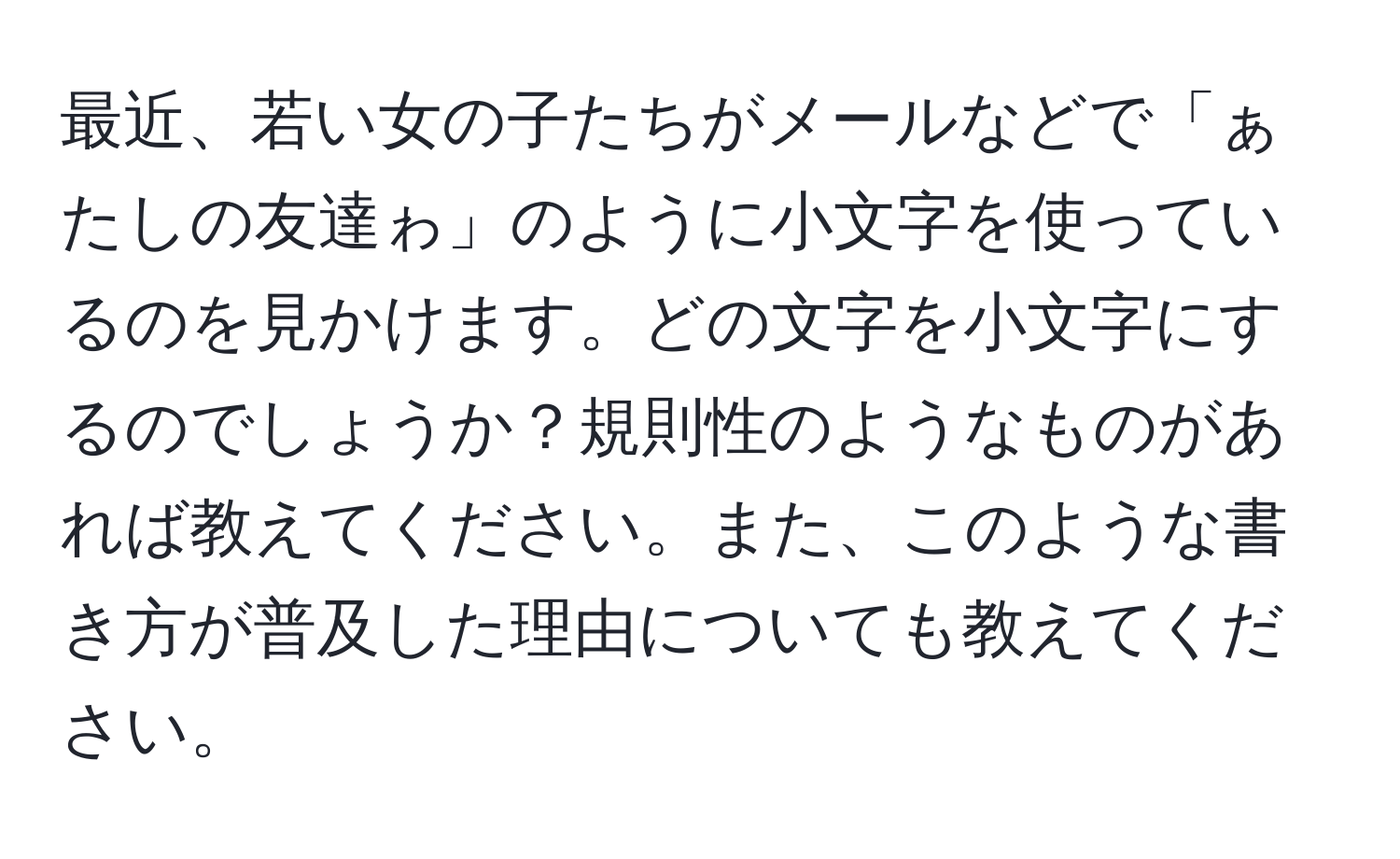 最近、若い女の子たちがメールなどで「ぁたしの友達ゎ」のように小文字を使っているのを見かけます。どの文字を小文字にするのでしょうか？規則性のようなものがあれば教えてください。また、このような書き方が普及した理由についても教えてください。