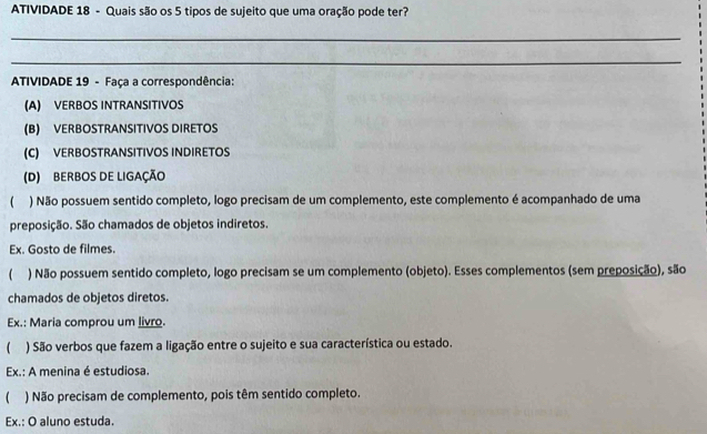 ATIVIDADE 18 - Quais são os 5 tipos de sujeito que uma oração pode ter? 
_ 
_ 
ATIVIDADE 19 - Faça a correspondência: 
(A) VERBOS INTRANSITIVOS 
(B) VERBOSTRANSITIVOS DIRETOS 
(C) VERBOSTRANSITIVOS INDIRETOS 
(D) BERBOS DE LIGAÇÃO 
) Não possuem sentido completo, logo precisam de um complemento, este complemento é acompanhado de uma 
preposição. São chamados de objetos indiretos. 
Ex. Gosto de filmes. 
( ) Não possuem sentido completo, logo precisam se um complemento (objeto). Esses complementos (sem preposição), são 
chamados de objetos diretos. 
Ex.: Maria comprou um livro. 
 ) São verbos que fazem a ligação entre o sujeito e sua característica ou estado. 
Ex.: A menina é estudiosa. 
 ) Não precisam de complemento, pois têm sentido completo. 
Ex.: O aluno estuda.