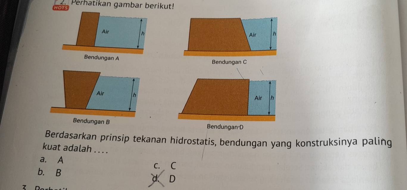 Perhatikan gambar berikut!
Bendungan C
Bendungan D
Berdasarkan prinsip tekanan hidrostatis, bendungan yang konstruksinya paling
kuat adalah . . . .
a. A
c. C
b. B
d D
7