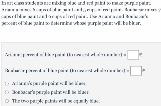 In art class students are mixing blue and red paint to make purple paint. 
Arianna mixes 6 cups of blue paint and 5 cups of red paint. Boubacar mixes 7
cups of blue paint and 6 cups of red paint. Use Arianna and Boubacar’s 
percent of blue paint to determine whose purple paint will be bluer. 
Arianna percent of blue paint (to nearest whole number) =□ %
Boubacar percent of blue paint (to nearest whole number) =□ %
Arianna’s purple paint will be bluer. 
Boubacar’s purple paint will be bluer. 
The two purple paints will be equally blue.