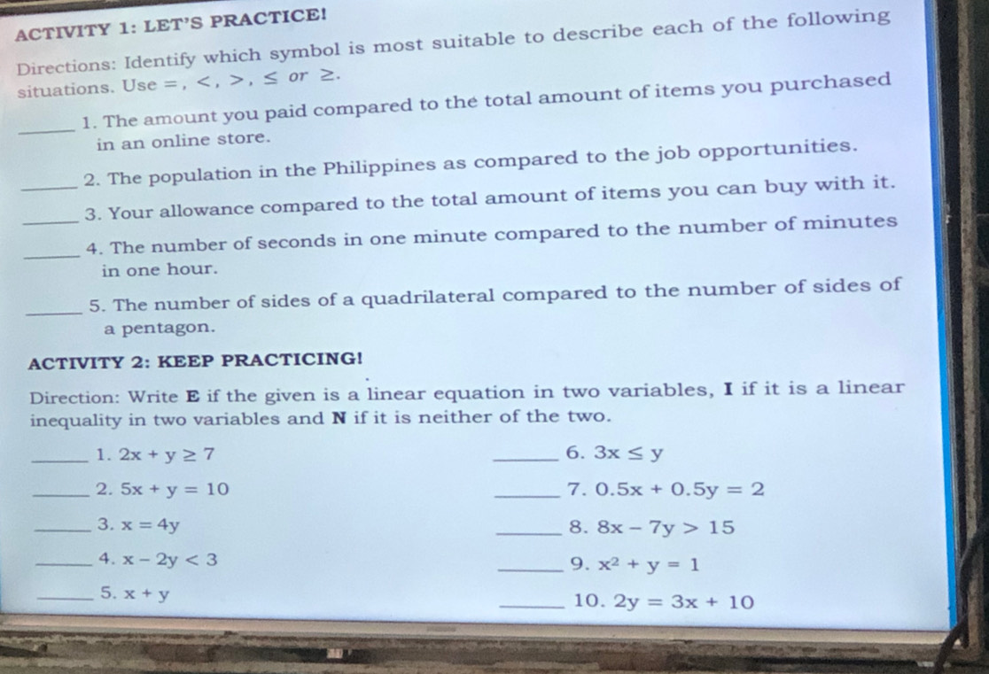 ACTIVITY 1: LET’S PRACTICE! 
Directions: Identify which symbol is most suitable to describe each of the following 
situations. Use = , , , ≤ or ≥. 
_ 
1. The amount you paid compared to the total amount of items you purchased 
in an online store. 
2. The population in the Philippines as compared to the job opportunities. 
__3. Your allowance compared to the total amount of items you can buy with it. 
_ 
4. The number of seconds in one minute compared to the number of minutes
in one hour. 
_5. The number of sides of a quadrilateral compared to the number of sides of 
a pentagon. 
ACTIVITY 2: KEEP PRACTICING! 
Direction: Write E if the given is a linear equation in two variables, I if it is a linear 
inequality in two variables and N if it is neither of the two. 
_1. 2x+y≥ 7 _6. 3x≤ y
_2. 5x+y=10 _7. 0.5x+0.5y=2
_3. x=4y _8. 8x-7y>15
_4. x-2y<3</tex> _9. x^2+y=1
_5. x+y
_10. 2y=3x+10