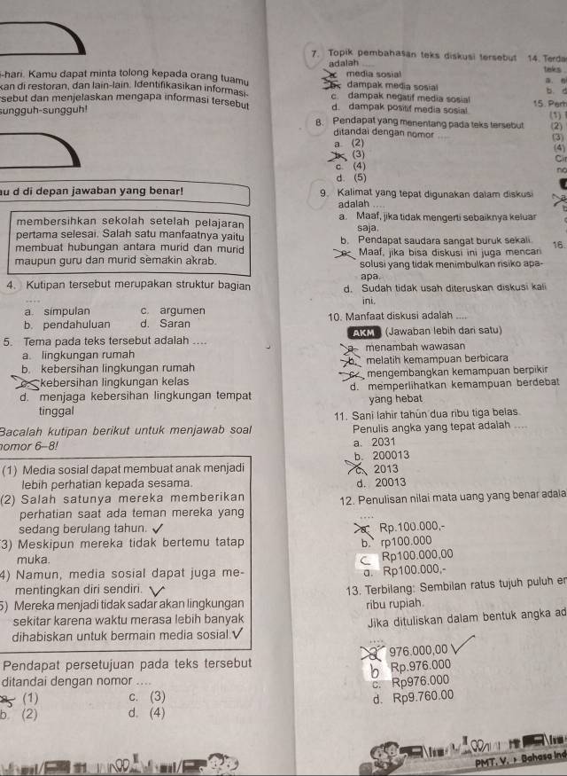 Topik pembahasan teks diskusi tersebut 14.  Terda taks .
adalah
-hari. Kamu dapat minta tolong kepada orang tuamu media sosial a n
kan di restoran, dan lain-lain. Identifikasikan informs 5  dampak media sosial b. d
c dampak negatif media sosial
sebut dan menjelaskan mengapa informasi tersebut d. dampak positif media sosia! 15. Pert
sungguh-sungguh!
(1)1
B. Pendapat yang menentang pada teks tersebut (2)
ditandai dengan nomor (3)
a (2) (4) Cir
(3)
c. (4)
no
d. (5)
au d di depan jawaban yang benar! 9. Kalimat yang tepat digunakan dalam diskusi
adalah ...
membersihkan sekolah setelah pelajaran a. Maaf, jika tidak mengerti sebaiknya keluar
pertama selesai. Salah satu manfaatnya yaitu saja.
membuat hubungan antara murid dan murid b. Pendapat saudara sangat buruk sekali
maupun guru dan murid semakin akrab. Maaf, jika bisa diskusi ini juga mencan 16.
solusi yang tidak menimbulkan risiko apa-
apa.
4. Kutipan tersebut merupakan struktur bagian d. Sudah tidak usah diteruskan diskusi kali
ini.
a símpulan c. argumen
b. pendahuluan d. Saran 10. Manfaat diskusi adalah
5. Tema pada teks tersebut adalah ... A3 (Jawaban lebih dari satu)
a. linqkungan rumah menambah wawasan
b. kebersihan lingkungan rumah melatih kemampuan berbicara
kebersihan lingkungan kelas mengembängkan kemampuan berpikin
d. menjaga kebersihan lingkungan tempat d. memperlihatkan kemampuan berdebat
tinggal yang hebat
11. Sani lahir tahún dua ribu tiga belas
Bacalah kutipan berikut untuk menjawab soal Penulis angka yang tepat adalah ...
omor 6-8! a. 2031
(1) Media sosial dapat membuat anak menjadi C、2013 b. 200013
lebih perhatian kepada sesama. d. 20013
(2) Salah satunya mereka memberikan
12. Penulisan nilai mata uang yang benar adala
perhatian saat ada teman mereka yang
sedang berulang tahun.
3) Meskipun mereka tidak bertemu tatap  Rp.100.000,-
b. rp100.000
muka.
C Rp100.000,00
4) Namun, media sosial dapat juga me-
a. Rp100.000,-
mentingkan diri sendiri.
13. Terbilang: Sembilan ratus tujuh puluh er
5) Mereka menjadi tidak sadar akan lingkungan ribu rupiah.
sekitar karena waktu merasa lebih banyak
Jika dituliskan dalam bentuk angka ad
dihabiskan untuk bermain media sosial.√
Pendapat persetujuan pada teks tersebut 976.000,00
b Rp.976.000
ditandai dengan nomor ._
c. Rp976.000
(1) c. (3)
d. Rp9.760.00
b (2) d. (4)
Co  
PMT. V. × Bahasa Ind