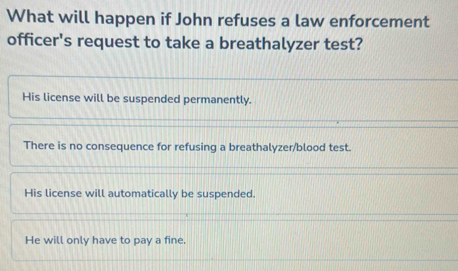 What will happen if John refuses a law enforcement
officer's request to take a breathalyzer test?
His license will be suspended permanently.
There is no consequence for refusing a breathalyzer/blood test.
His license will automatically be suspended.
He will only have to pay a fine.