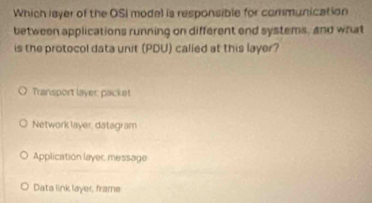 Which layer of the OSI model is responsible for communication
between applications running on different end systems, and what
is the protocol data unit (PDU) called at this layer?
Transport layer packet
Network layer, datagram
Application layer message
Data link layer, frame