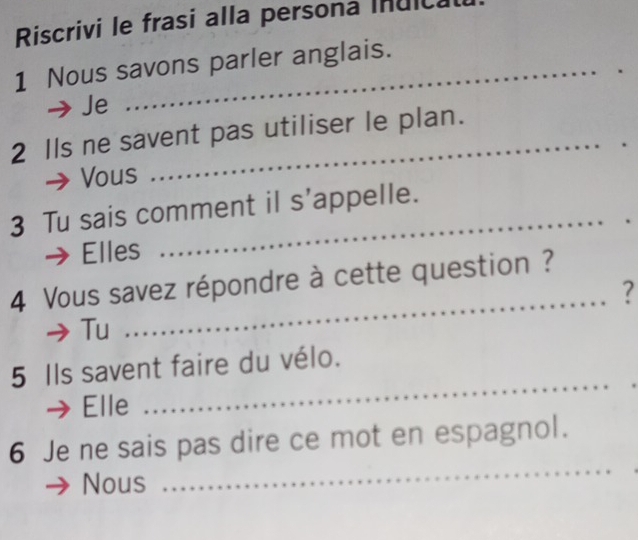 Riscrivi le frasi alla persona Inuica 
1 Nous savons parler anglais. 
Je 
_ 
2 Ils ne savent pas utiliser le plan. 
Vous 
3 Tu sais comment il s’appelle. 
Elles 
_ 
4 Vous savez répondre à cette question ? 
_? 
Tu 
5 Ils savent faire du vélo. 
Elle 
_ 
6 Je ne sais pas dire ce mot en espagnol. 
Nous 
_