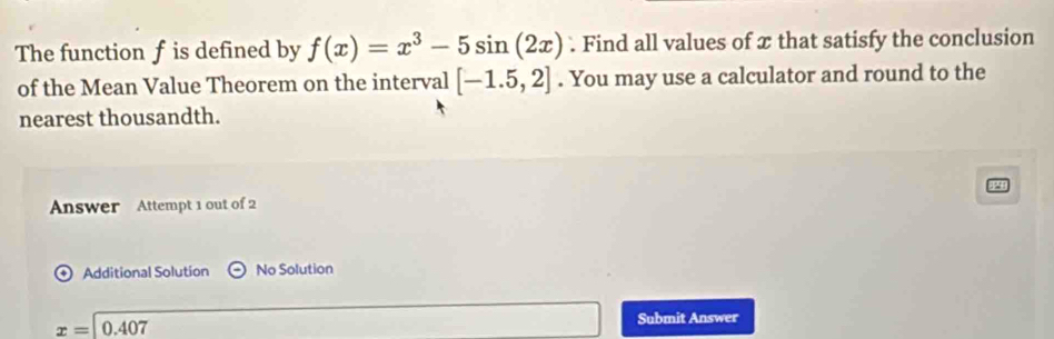 The function f is defined by f(x)=x^3-5sin (2x). Find all values of x that satisfy the conclusion 
of the Mean Value Theorem on the interval [-1.5,2]. You may use a calculator and round to the 
nearest thousandth. 
Answer Attempt 1 out of 2 
Additional Solution odot No Solution
x= 0.407
Submit Answer