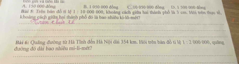 tiên gửi và tiên lãi là:
A. 150 000 đồng B. 1 050 000 đồng C. 10 050 000 đồng D. 1 500 000 đồng
Bài 5: Trên bản đồ tỉ lệ 1:100000 000, khoảng cách giữa hai thành phố là 3 cm. Hồi trên thực tế,
khoảng cách giữa hai thành phố đó là bao nhiêu ki-lô-mét?
__
_
_
Bài 6: Quãng đường từ Hà Tĩnh đến Hà Nội dài 354 km. Hỏi trên bản đồ ti lệ 1:2000000 , quāng
đường đó dài bao nhiêu mi-li-mét?
_
_