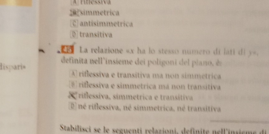 A ruléssiva
simmetrica
C) antísimmetrica
D transitiva
i La relazione « x ha lo stesso numero di láti di y».
definita nell'insieme dei poligoni del piano, èn
dispari»
A rifessiva e transitiva ma non simmétrica
8 riflessiva e simmetrica má non transitiva
riflessiva, símmetrica e transitiva
é né riflessiva, né simmetrica, né transitiva
Stabilisci se le seguenti relazioni, definite nell'insieme di