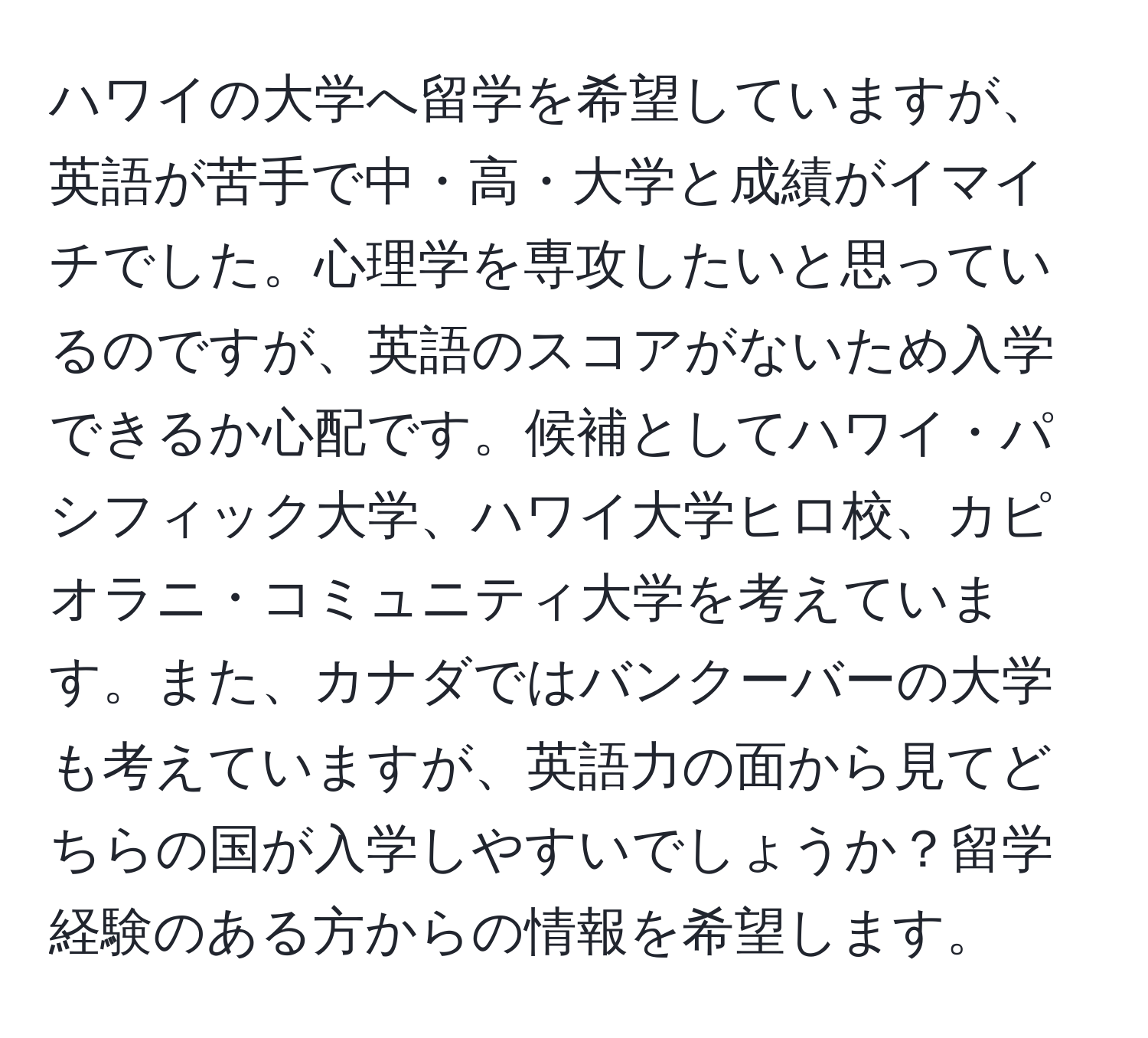 ハワイの大学へ留学を希望していますが、英語が苦手で中・高・大学と成績がイマイチでした。心理学を専攻したいと思っているのですが、英語のスコアがないため入学できるか心配です。候補としてハワイ・パシフィック大学、ハワイ大学ヒロ校、カピオラニ・コミュニティ大学を考えています。また、カナダではバンクーバーの大学も考えていますが、英語力の面から見てどちらの国が入学しやすいでしょうか？留学経験のある方からの情報を希望します。