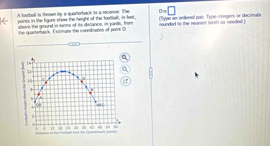 A football is thrown by a quarterback to a receiver. The Dapprox □
points in the figure show the height of the football, in feet, (Type an ordered pair. Type integers or decimals 
above the ground in terms of its distance, in yards, from rounded to the nearest tenth as needed.) 
the quarterback. Estimate the coordinates of point D.