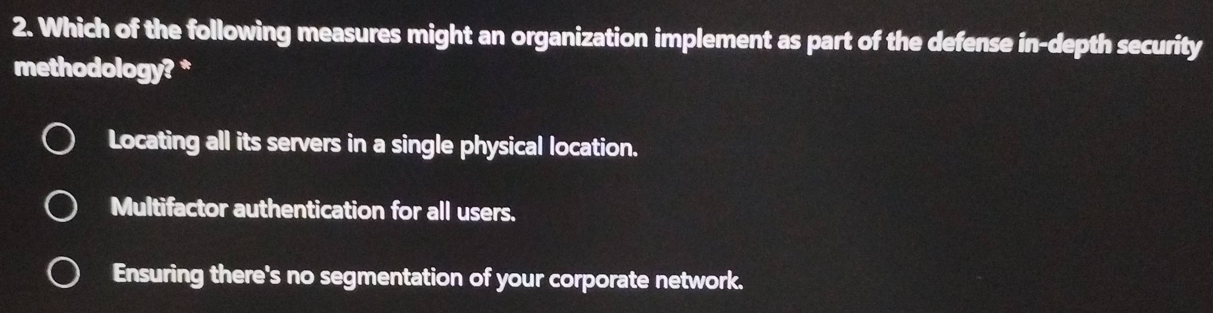 Which of the following measures might an organization implement as part of the defense in-depth security
methodology? *
Locating all its servers in a single physical location.
Multifactor authentication for all users.
Ensuring there's no segmentation of your corporate network.