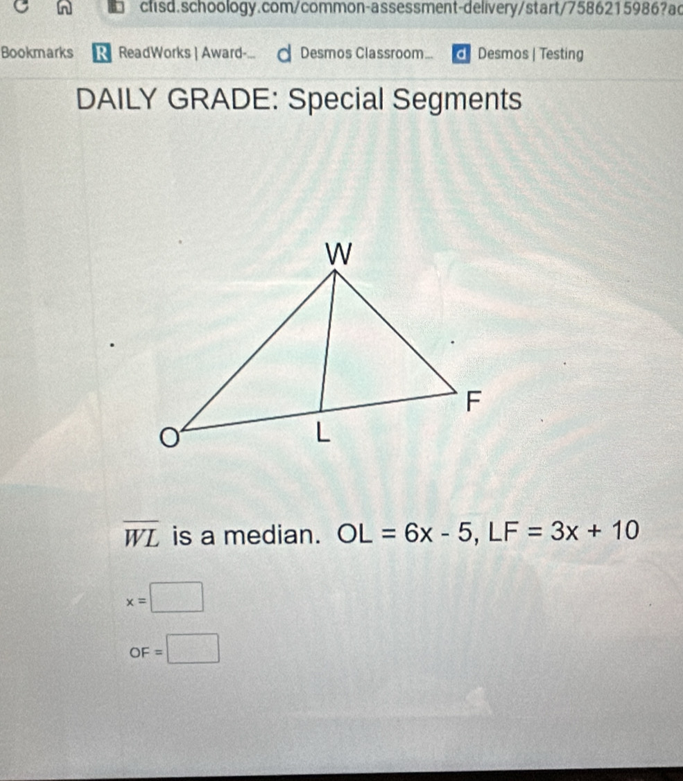 Bookmarks R ReadWorks | Award- d Desmos Classroom... Desmos | Testing 
DAILY GRADE: Special Segments
overline WL is a median. OL=6x-5, LF=3x+10
x=□
OF=□