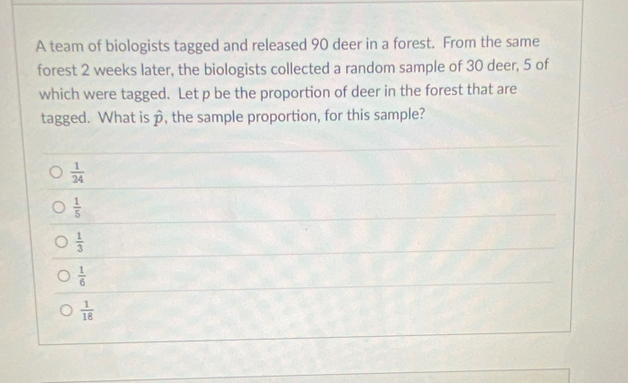 A team of biologists tagged and released 90 deer in a forest. From the same
forest 2 weeks later, the biologists collected a random sample of 30 deer, 5 of
which were tagged. Let p be the proportion of deer in the forest that are
tagged. What is hat p , the sample proportion, for this sample?
 1/24 
 1/5 
 1/3 
 1/6 
 1/18 