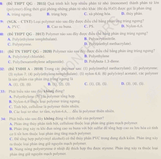 8: (Để THPT QG - 2015) Quá trình kết hợp nhiều phân tử nhỏ (monomer) thành phân tử lớn
(polymer) đồng thời giải phóng những phân tử nhỏ khác (thí dụ H_2O) được gọi là phản ứng
A. trùng ngưng. B. trùng hợp. C. xà phòng hóa D. thủy phân.
29: (SGK - CTST) Loại polymer nào sau đây được điều chế bằng phản ứng trùng ngưng?
A. PVC. B. Cao su buna. C. PS. D. Nylon-6,6.
30: (Đề THPT QG - 2017) Polymer nào sau đãy được điều chế bằng phản ứng trùng ngưng?
A. Poly(ethylene terephthalate). B. Polyacrylonitrile.
C. Polystyrene. D. Poly(methyl methacrylate).
31: (Đề TN THPT QG - 2020) Polymer nào sau đây được điều chế bằng phản ứng trùng ngưng?
A. Poly(vinyl chloride). B. Polyethylene
C. Poly(hexamethylene adipamide). D. Polybuta-1,3-diene.
32: (Đề TSDH A - 2010) Trong các polymer sau: (1) poly(methyl methacrylate); (2) polystyrene;
(3) nylon-7; (4) poly(ethylene terephthalate); (5) nylon-6,6; (6) poly(vinyl acetate), các polymer
là sản phẩm của phản ứng trùng ngưng là
A. (1), (3), (6). B. (1), (2), (3). C.(1), (3), (5). D. 3 ).(4).( 51
33: Phát biểu nào sau đãy không đúng?
A. Polyethylene (PE) là polymer tổng hợp.
B. Nylon-6,6 thuộc loại polymer trùng ngưng.
C. Tinh bột, cellulose là polymer thiên nhiên.
D. Các loại tơ như: tơ tằm, nylon-6,6,… đều là polymer thiên nhiên.
34: Phát biểu nào sau đây không đúng về tính chất của polymer?
A. Phản ứng thủy phân tinh bột, cellulose thuộc loại phản ứng giảm mạch polymer.
B. Phản ứng xảy ra khi đun nóng cao su buna với bột sulfur để tổng hợp cao su lưu hóa có tính
cơ lí tốt hơn thuộc loại phản ứng tăng mạch polymer.
C. Để tổng hợp poly(vinyl alcohol) có thể thủy phân PVC trong dung dịch kiểm. Phản ứng xảy
ra thuộc loại phản ứng giữ nguyên mạch polymer.
D. Nung nóng polystryrene ở nhiệt độ thích hợp thu được styrene. Phản ứng xảy ra thuộc loại
phản ứng giữ nguyên mạch polymer.