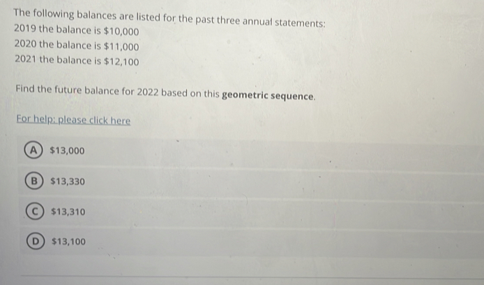 The following balances are listed for the past three annual statements:
2019 the balance is $10,000
2020 the balance is $11,000
2021 the balance is $12,100
Find the future balance for 2022 based on this geometric sequence.
For help: please click here
A $13,000
B  $13,330
C $13,310
D $13,100