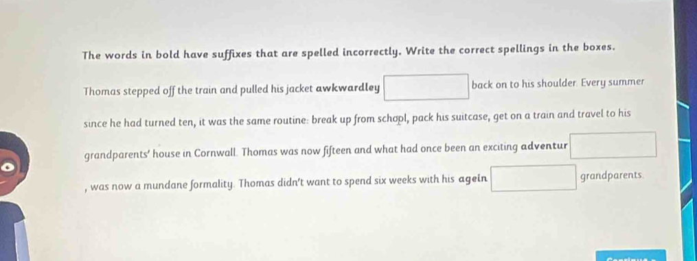 The words in bold have suffixes that are spelled incorrectly. Write the correct spellings in the boxes. 
Thomas stepped off the train and pulled his jacket awkwardley □  back on to his shoulder. Every summer 
since he had turned ten, it was the same routine: break up from schopl, pack his suitcase, get on a train and travel to his 
grandparents’ house in Cornwall. Thomas was now fifteen and what had once been an exciting adventur 
, was now a mundane formality. Thomas didn't want to spend six weeks with his agein grandparents