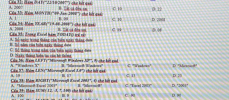 Hàm DAY('22/10/2007'') cho kết quả:
A. 2007 B. Tất cả đều sai C. 10 D. 22
Câu 33: Hàm MONTH ("09-Jan-2008") cho kết quả:
A. 1 B. 09 C. 10 D. 2008
Câu 34: Hàm YEAR(''19-08-2008'') cho kết quả:
A. 2008 B. Tất cả đều sai C. 19 D. 08
Câu 35: Trong Excel hàm TODAY() trã về:
A. Số ngày trong tháng của biến ngày tháng đate
B. Số năm của biển ngày tháng date
C. Số tháng trong năm của biển ngày tháng đate
D. Ngày tháng hiện tại của hệ thống
Cậu 36: Hàm LEFT(''Microsoft Windows XP'' , 9) cho kết quả
A. "Windows X'' B. "Microsoft Windows" C. "Windows" D. "Microsa ft'' 
Câu 37: Hàm LEN(''Microsoft Excel 5.0'') cho kết quả:
A. 19 B. 17 C. 15 D. 25
Câu 38: Hàm RIGHT(''Microsoft Excel 2003'' ', 4) cho kết quả
A. ''Microsoft Excel 2003'' B. ''Microsoft'' C. "Excel 2003^n D. ''2003''
Câu 39: Hàm SUM(- 12,-5, 7, 100 1 cho kết quả:
A. 100 B. 9 C. -90 D. 90