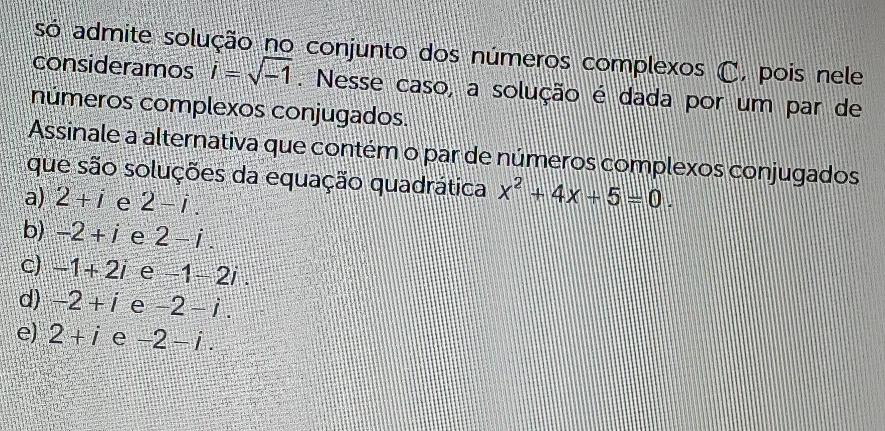 só admite solução no conjunto dos números complexos C, pois nele
consideramos i=sqrt(-1). Nesse caso, a solução é dada por um par de
números complexos conjugados.
Assinale a alternativa que contém o par de números complexos conjugados
que são soluções da equação quadrática x^2+4x+5=0.
a) 2+i e 2-i.
b) -2+i e 2-i.
c) -1+2i e -1-2i.
d) -2+i e -2-i.
e) 2+i e -2-i.