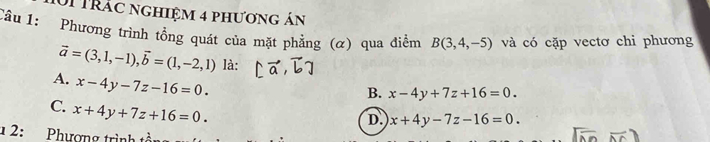 0i trác nghiệm 4 phương án
Câu 1: Phương trình tổng quát của mặt phẳng (α) qua điểm B(3,4,-5) và có cặp vectơ chi phương
vector a=(3,1,-1), vector b=(1,-2,1) là:
A. x-4y-7z-16=0.
B. x-4y+7z+16=0.
C. x+4y+7z+16=0.
D. x+4y-7z-16=0. 
1 2: Phương trình tổ