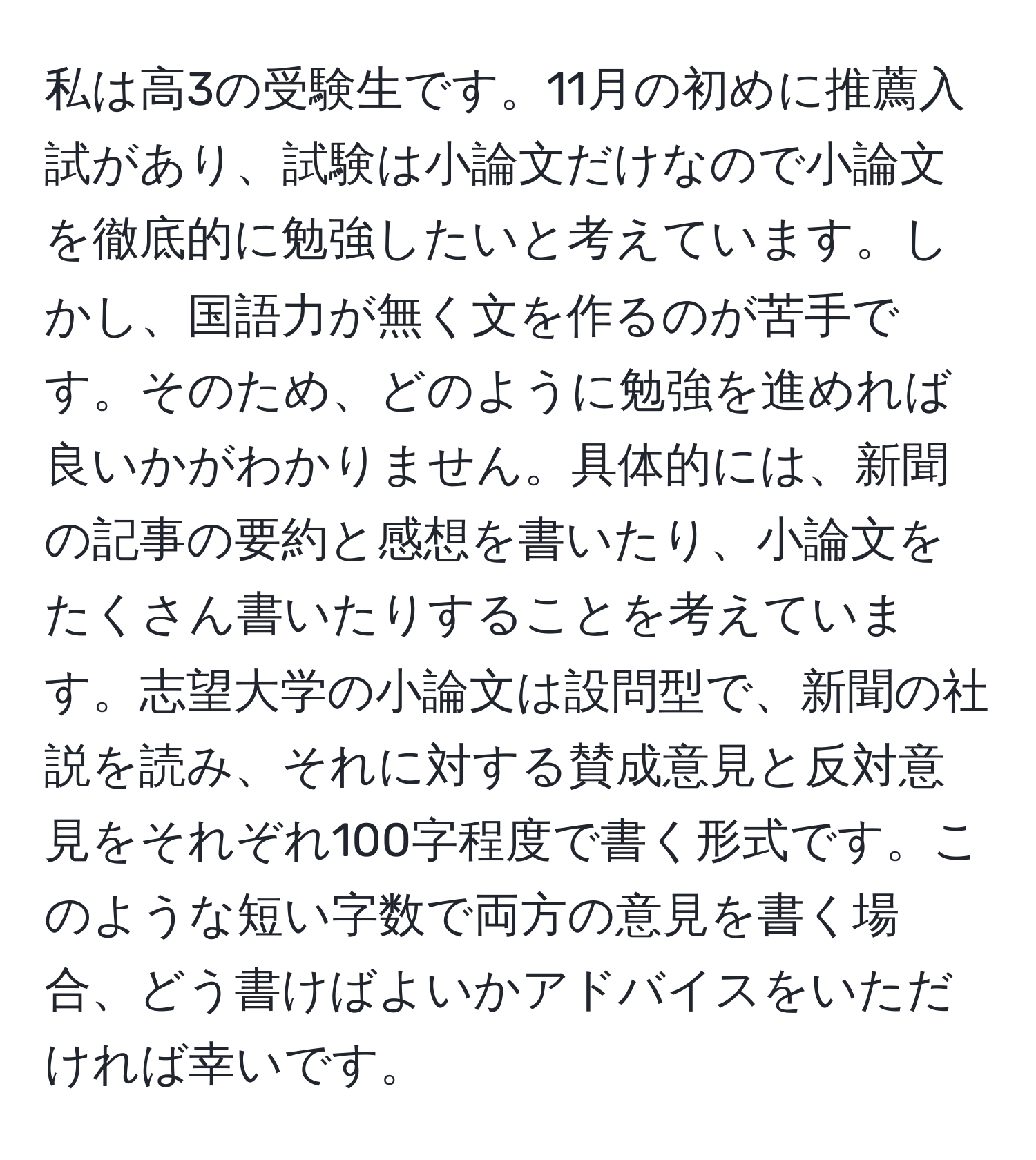 私は高3の受験生です。11月の初めに推薦入試があり、試験は小論文だけなので小論文を徹底的に勉強したいと考えています。しかし、国語力が無く文を作るのが苦手です。そのため、どのように勉強を進めれば良いかがわかりません。具体的には、新聞の記事の要約と感想を書いたり、小論文をたくさん書いたりすることを考えています。志望大学の小論文は設問型で、新聞の社説を読み、それに対する賛成意見と反対意見をそれぞれ100字程度で書く形式です。このような短い字数で両方の意見を書く場合、どう書けばよいかアドバイスをいただければ幸いです。