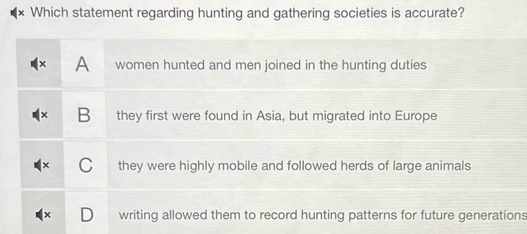 × Which statement regarding hunting and gathering societies is accurate?
× A women hunted and men joined in the hunting duties
B they first were found in Asia, but migrated into Europe
they were highly mobile and followed herds of large animals
writing allowed them to record hunting patterns for future generations