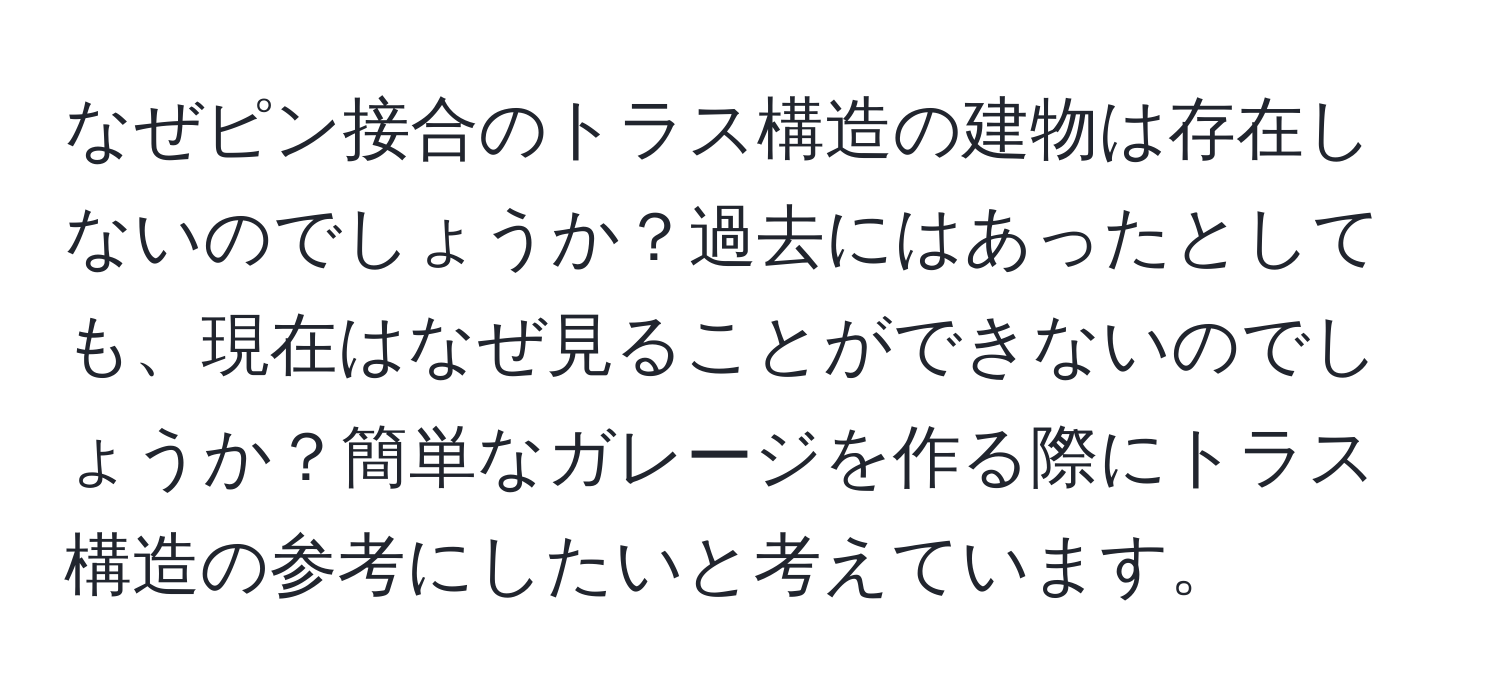 なぜピン接合のトラス構造の建物は存在しないのでしょうか？過去にはあったとしても、現在はなぜ見ることができないのでしょうか？簡単なガレージを作る際にトラス構造の参考にしたいと考えています。