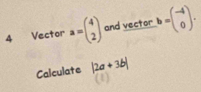 Vector a=beginpmatrix 4 2endpmatrix and vector b=beginpmatrix -4 0endpmatrix. 
Calculate |2a+3b|