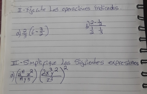 I-siecute Las operaciones indicadas. 
a  2/3 (6- 3/2 )
frac 2- 1/2  1/2 - 1/3 
I-Simplifique Las Siquientes expresiones 
a ( 2^4z^2/Ay^5 )( 2x^3y^2/z^3 )^2