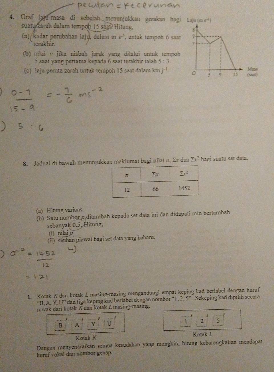 Graf laju-masa di sebelah menunjukkan gerakan bagi Laju (ms^(-1))
suaty zarah dalam tempoḥ 15 saaß Hitung,
(a)/kadar perubahan lajų, dalam ms^(-2) , untuk tempoh 6 saat 
terakhir. 
(b) nilai v jika nisbah jarak yang dilalui untuk tempoh
5 saat yang pertama kepada 6 saat terakhir ialah 5:3.
(c) laju purata zarah untuk tempoh 15 saat dalam km j^(-1). (saat) Masa
8. Jadual di bawah menunjukkan maklumat bagi nilai n, Σr dan sumlimits x^2 bagi suatu set data.
(a) Hitung varians.
(b) Satu nombor p ditambah kepada set data ini dan didapati min bertambah
sebanyak 0.5. Hitung,
(i) nilai p
(ii) sisihan piawai bagi set data yang baharu.
1. Kotak K dan kotak L masing-masing mengandungi empat keping kad berlabel dengan huruf
“B. A. Y.U'' dan tiga keping kad berlabel dengan nombor “1, 2, 5”. Sekeping kad dipilih secara
rawak dari kotak K dan kotak Z masing-masing.
j j

B A Y U 1 2 5
Kotak K Kotak L
Dengan menyenaraikan semua kesudahan yang mungkin, hitung kebarangkalian mendapat
huruf vokal dan nombor genap.
