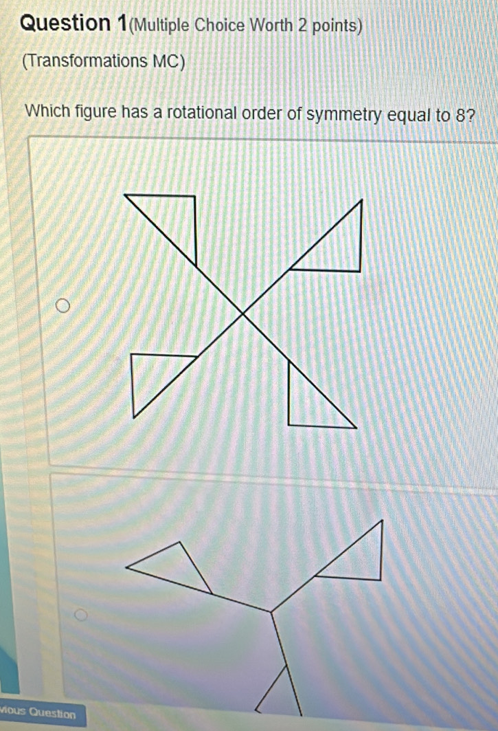 Question 1(Multiple Choice Worth 2 points) 
(Transformations MC) 
Which figure has a rotational order of symmetry equal to 8? 
vious Question