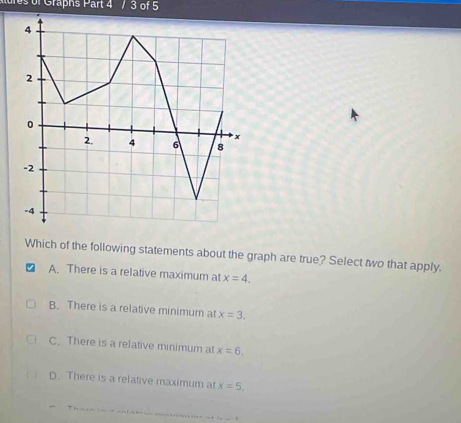 lures of Graphs Part 4 / 3 of 5
Which of the following statements about the graph are true? Select two that apply.
A. There is a relative maximum at x=4.
B. There is a relative minimum at x=3.
C. There is a relative minimum at x=6.
D. There is a relative maximum at x=5.