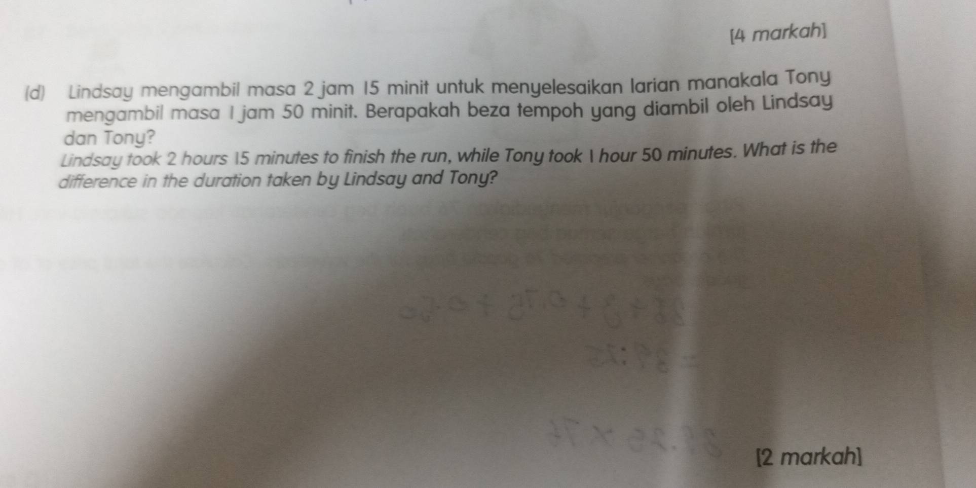 [4 markah] 
(d) Lindsay mengambil masa 2 jam 15 minit untuk menyelesaikan larian manakala Tony 
mengambil masa I jam 50 minit. Berapakah beza tempoh yang diambil oleh Lindsay 
dan Tony? 
Lindsay took 2 hours 15 minutes to finish the run, while Tony took  hour 50 minutes. What is the 
difference in the duration taken by Lindsay and Tony? 
[2 markah]