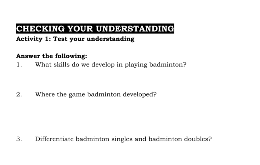 CHECKING YOUR UNDERSTANDING 
Activity 1: Test your understanding 
Answer the following: 
1. What skills do we develop in playing badminton? 
2. Where the game badminton developed? 
3. Differentiate badminton singles and badminton doubles?