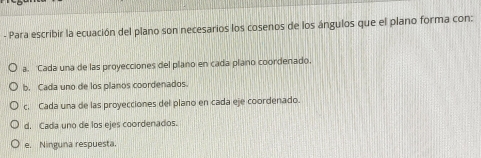 Para escribir la ecuación del plano son necesarios los cosenos de los ángulos que el plano forma con:
a. 'Cada una de las proyecciones del plano en cada plano coordenado,
b. Cada uno de los planos coordenados.
c. Cada una de las proyecciones del plano en cada eje coordenado.
d. Cada uno de los ejes coordenados.
e. Ninguna respuesta.