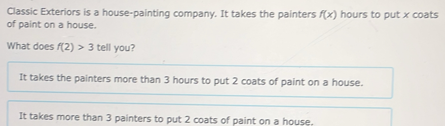 Classic Exteriors is a house-painting company. It takes the painters f(x) hours to put x coats
of paint on a house.
What does f(2)>3 tell you?
It takes the painters more than 3 hours to put 2 coats of paint on a house.
It takes more than 3 painters to put 2 coats of paint on a house.