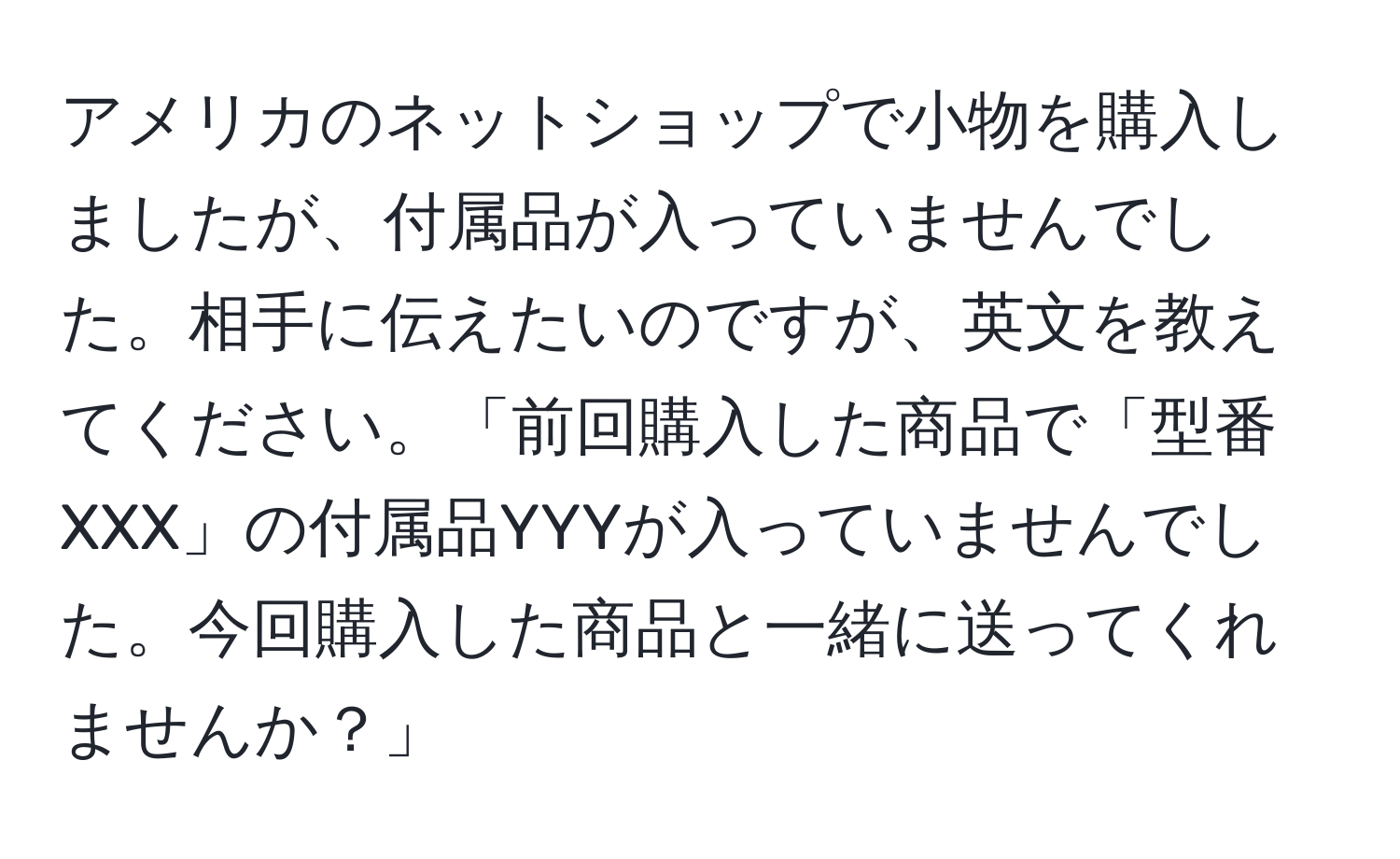 アメリカのネットショップで小物を購入しましたが、付属品が入っていませんでした。相手に伝えたいのですが、英文を教えてください。「前回購入した商品で「型番XXX」の付属品YYYが入っていませんでした。今回購入した商品と一緒に送ってくれませんか？」